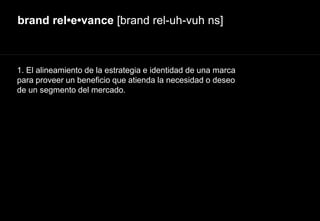 brand rel•e•vance [brand rel-uh-vuh ns]
1. El alineamiento de la estrategia e identidad de una marca
para proveer un beneficio que atienda la necesidad o deseo
de un segmento del mercado.
 