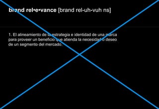 brand rel•e•vance [brand rel-uh-vuh ns]
1. El alineamiento de la estrategia e identidad de una marca
para proveer un beneficio que atienda la necesidad o deseo
de un segmento del mercado.
 