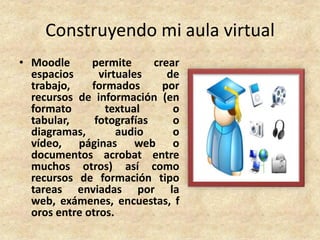 Construyendo mi aula virtual
• Moodle      permite      crear
  espacios      virtuales     de
  trabajo,    formados       por
  recursos de información (en
  formato        textual       o
  tabular,     fotografías     o
  diagramas,        audio      o
  vídeo, páginas web o
  documentos acrobat entre
  muchos otros) así como
  recursos de formación tipo
  tareas enviadas por la
  web, exámenes, encuestas, f
  oros entre otros.
 