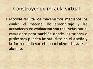 Construyendo mi aula virtual
• Moodle facilita los mecanismos mediante los
  cuales el material de aprendizaje y las
  actividades de evaluación son realizadas por el
  estudiante pero también donde los tutores o
  profesores pueden introducirse en el diseño y
  la forma de llevar el conocimiento hasta sus
  alumnos.
 
