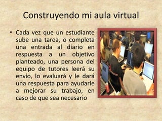 Construyendo mi aula virtual
• Cada vez que un estudiante
  sube una tarea, o completa
  una entrada al diario en
  respuesta a un objetivo
  planteado, una persona del
  equipo de tutores leerá su
  envío, lo evaluará y le dará
  una respuesta para ayudarle
  a mejorar su trabajo, en
  caso de que sea necesario
 