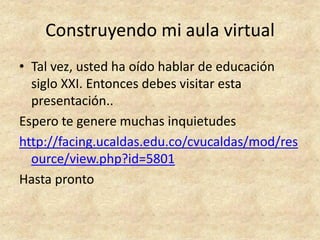 Construyendo mi aula virtual
• Tal vez, usted ha oído hablar de educación
  siglo XXI. Entonces debes visitar esta
  presentación..
Espero te genere muchas inquietudes
http://facing.ucaldas.edu.co/cvucaldas/mod/res
  ource/view.php?id=5801
Hasta pronto
 