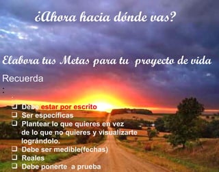 ¿Ahora hacia dónde vas? Elabora tus Metas para tu  proyecto de vida : Debe  estar por escrito Ser específicas Plantear lo que quieres en vez  de lo que no quieres y visualizarte lográndolo. Debe ser medible(fechas) Reales Debe ponerte  a prueba Recuerda : 