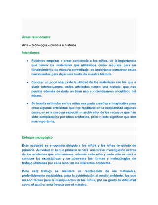 Áreas relacionadas:

Arte – tecnología – ciencia e historia

Intensiones:

      Podemos empezar a crear conciencia a los niños, de la importancia
       que tienen los materiales que utilizamos como recursos para un
       fortalecimiento de nuestro aprendizaje, es importante conservar estas
       herramientas para dejar una huella de nuestra historia.

      Conocer un poco acerca de la utilidad de los materiales con los que a
       diario interactuamos, estos artefactos tienen una historia, que nos
       permite además de darle un buen uso concientizarnos al cuidado del
       mismo.

      Se intenta estimular en los niños esa parte creativa e imaginativa para
       crear algunos artefactos que nos facilitaría en la cotidianidad algunas
       cosas, en este caso en especial un archivador de los recursos que han
       sido reemplazados por otros artefactos, pero in este significar que son
       mas importante.




Enfoque pedagógico

Esta actividad se encuentra dirigida a los niños y las niñas de quinto de
primaria. Actividad en la que primero se hará una breve investigación acerca
de los artefactos que ultimaremos, además cada niño y cada niña se dará a
conocer las expectativas y se observara las formas y metodologías de
trabajo utilizadas por cada niño, en los diferentes contextos.

Para este trabajo se realizara un recolección de los materiales,
preferiblemente reciclables, para la contribución al medio ambiente, los que
no son fáciles para la manipulación de los niños, por su grado de dificultad
como el taladro, será llevada por el maestro.
 