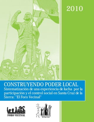 2010




CONSTRUYENDO PODER LOCAL
Sistematización de una experiencia de lucha por la
participación y el control social en Santa Cruz de la
Sierra: "El Foro Vecinal"
 