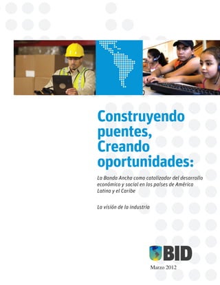 Construyendo
puentes,
Creando
oportunidades:
La Banda Ancha como catalizador del desarrollo
económico y social en los países de América
Latina y el Caribe


La visión de la industria




                            Marzo 2012
 