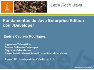 Let's Rock Java
Fundamentos de Java Enterprise Edition
con JDeveloper
Eudris Cabrera Rodriguez
Ingeniero Telemático
Senior Software Developer
Skype:eudriscabrera
LinkedIn:http://www.linkedin.com/in/eudriscabrera
Enero 2012, Santiago de los Caballeros, R. D.
 
