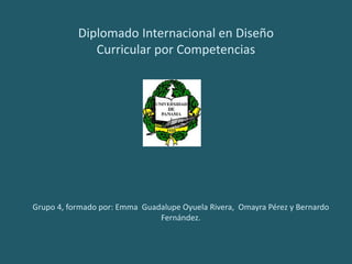 Diplomado Internacional en Diseño
Curricular por Competencias
Grupo 4, formado por: Emma Guadalupe Oyuela Rivera, Omayra Pérez y Bernardo
Fernández.
 