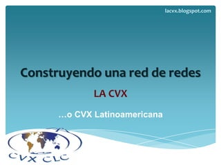 Construyendo una red de redes LA CVX …o CVX Latinoamericana lacvx.blogspot.com 