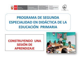 CONSTRUYENDO UNA
SESIÓN DE
APRENDIZAJE
PROGRAMA DE SEGUNDA
ESPECIALIDAD EN DIDÁCTICA DE LA
EDUCACIÓN PRIMARIA
 