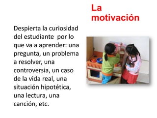 La
motivación
Despierta la curiosidad
del estudiante por lo
que va a aprender: una
pregunta, un problema
a resolver, una
controversia, un caso
de la vida real, una
situación hipotética,
una lectura, una
canción, etc.
 