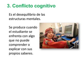 3. Conflicto cognitivo
Es el desequilibrio de las
estructuras mentales.
Se produce cuando
el estudiante se
enfrenta con algo
que no puede
comprender o
explicar con sus
propios saberes.
 