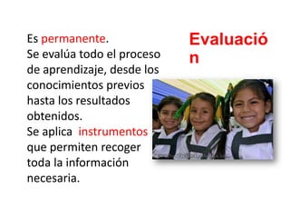 Es permanente.
Se evalúa todo el proceso
de aprendizaje, desde los
conocimientos previos
hasta los resultados
obtenidos.
Se aplica instrumentos
que permiten recoger
toda la información
necesaria.
Evaluació
n
 
