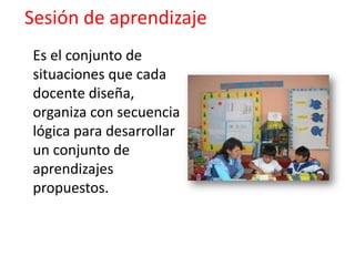 Sesión de aprendizaje
Es el conjunto de
situaciones que cada
docente diseña,
organiza con secuencia
lógica para desarrollar
un conjunto de
aprendizajes
propuestos.
 