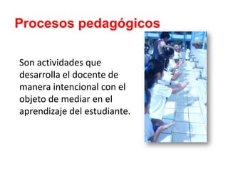 Procesos pedagógicos
Son actividades que
desarrolla el docente de
manera intencional con el
objeto de mediar en el
aprendizaje del estudiante.
 
