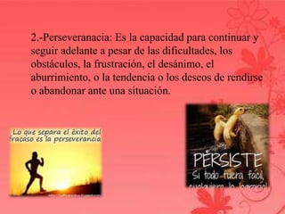 2.-Perseveranacia: Es la capacidad para continuar y 
seguir adelante a pesar de las dificultades, los 
obstáculos, la frustración, el desánimo, el 
aburrimiento, o la tendencia o los deseos de rendirse 
o abandonar ante una situación. 
 