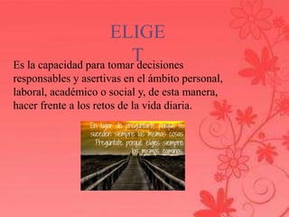ELIGE 
T 
Es la capacidad para tomar decisiones 
responsables y asertivas en el ámbito personal, 
laboral, académico o social y, de esta manera, 
hacer frente a los retos de la vida diaria. 
 