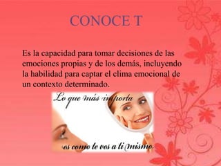 CONOCE T 
Es la capacidad para tomar decisiones de las 
emociones propias y de los demás, incluyendo 
la habilidad para captar el clima emocional de 
un contexto determinado. 
 
