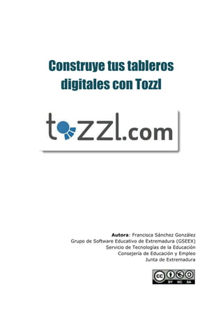  
 
 
 
 
Construye tus tableros
digitales con Tozzl
 
 
 
 
 
 
 
 
 
 
 
 
 
 
 
Autora​: Francisca Sánchez González 
Grupo de Software Educativo de Extremadura (GSEEX) 
Servicio de Tecnologías de la Educación 
Consejería de Educación y Empleo 
Junta de Extremadura 
 
 
 