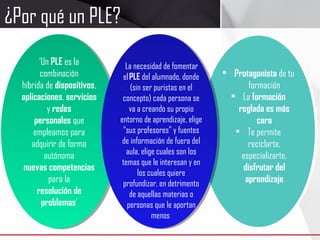 ‘Un PLE es la
combinación
híbrida de dispositivos,
aplicaciones, servicios
y redes
personales que
empleamos para
adquirir de forma
autónoma
nuevas competencias
para la
resolución de
problemas’
‘Un PLE es la
combinación
híbrida de dispositivos,
aplicaciones, servicios
y redes
personales que
empleamos para
adquirir de forma
autónoma
nuevas competencias
para la
resolución de
problemas’
• Protagonista de tu
formación
• La formación
reglada es más
cara
• Te permite
reciclarte,
especializarte,
disfrutar del
aprendizaje
 La necesidad de fomentar
el PLE del alumnado, donde
(sin ser puristas en el
concepto) cada persona se
va a creando su propio
entorno de aprendizaje, elige
“sus profesores” y fuentes
de información de fuera del
aula, elige cuales son los
temas que le interesan y en
los cuales quiere
profundizar, en detrimento
de aquellas materias o
personas que le aportan
menos
¿Por qué un PLE?
 