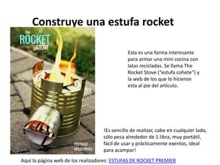 Construye una estufa rocket
Esta es una forma interesante
para armar una mini cocina con
latas recicladas. Se llama The
Rocket Stove (“estufa cohete”) y
la web de los que lo hicieron
esta al pie del artículo.
!Es sencillo de realizar, cabe en cualquier lado,
sólo pesa alrededor de 1 libra, muy portátil,
fácil de usar y prácticamente exentos, ideal
para acampar!
Aquí la página web de los realizadores: ESTUFAS DE ROCKET PREMIER
 