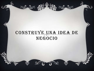 CONSTRUYE UNA IDEA DE
      NEGOCIO
 