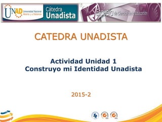 CATEDRA UNADISTA
Actividad Unidad 1
Construyo mi Identidad Unadista
2015-2
 