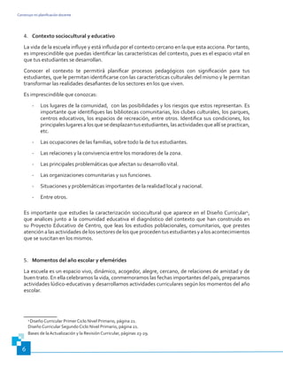 Construyo mi planificación docente
6
4.	 Contexto sociocultural y educativo
La vida de la escuela influye y está influida por el contexto cercano en la que esta acciona. Por tanto,
es imprescindible que puedas identificar las características del contexto, pues es el espacio vital en
que tus estudiantes se desarrollan.
Conocer el contexto te permitirá planificar procesos pedagógicos con significación para tus
estudiantes, que le permitan identificarse con las características culturales del mismo y le permitan
transformar las realidades desafiantes de los sectores en los que viven.
Es imprescindible que conozcas:
-	 Los lugares de la comunidad, con las posibilidades y los riesgos que estos representan. Es
importante que identifiques las bibliotecas comunitarias, los clubes culturales, los parques,
centros educativos, los espacios de recreación, entre otros. Identifica sus condiciones, los
principales lugares a los que se desplazan tus estudiantes, las actividades que allí se practican,
etc.
-	 Las ocupaciones de las familias, sobre todo la de tus estudiantes.
-	 Las relaciones y la convivencia entre los moradores de la zona.
-	 Las principales problemáticas que afectan su desarrollo vital.
-	 Las organizaciones comunitarias y sus funciones.
-	 Situaciones y problemáticas importantes de la realidad local y nacional.
-	 Entre otros.
Es importante que estudies la caracterización sociocultural que aparece en el Diseño Curricular4
,
que analices junto a la comunidad educativa el diagnóstico del contexto que han construido en
su Proyecto Educativo de Centro, que leas los estudios poblacionales, comunitarios, que prestes
atención a las actividades de los sectores de los que proceden tus estudiantes y a los acontecimientos
que se suscitan en los mismos.
5.	 Momentos del año escolar y efemérides
La escuela es un espacio vivo, dinámico, acogedor, alegre, cercano, de relaciones de amistad y de
buen trato. En ella celebramos la vida, conmemoramos las fechas importantes del país, preparamos
actividades lúdico-educativas y desarrollamos actividades curriculares según los momentos del año
escolar.
4
Diseño Curricular Primer Ciclo Nivel Primario, página 21.
Diseño Curricular Segundo Ciclo Nivel Primario, página 21.
Bases de la Actualización y la Revisión Curricular, páginas 23-29.
 