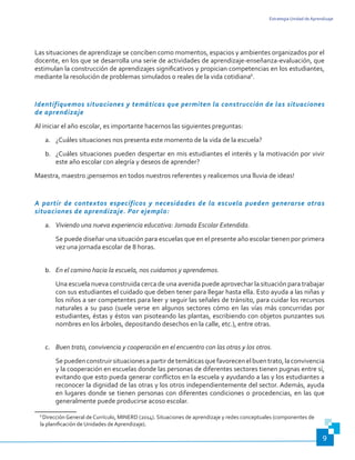 Estrategia Unidad de Aprendizaje
9
Las situaciones de aprendizaje se conciben como momentos, espacios y ambientes organizados por el
docente, en los que se desarrolla una serie de actividades de aprendizaje-enseñanza-evaluación, que
estimulan la construcción de aprendizajes significativos y propician competencias en los estudiantes,
mediante la resolución de problemas simulados o reales de la vida cotidiana6
.
Identifiquemos situaciones y temáticas que permiten la construcción de las situaciones
de aprendizaje
Al iniciar el año escolar, es importante hacernos las siguientes preguntas:
a.	 ¿Cuáles situaciones nos presenta este momento de la vida de la escuela?
b.	 ¿Cuáles situaciones pueden despertar en mis estudiantes el interés y la motivación por vivir
este año escolar con alegría y deseos de aprender?
Maestra, maestro ¡pensemos en todos nuestros referentes y realicemos una lluvia de ideas!
A partir de contextos específicos y necesidades de la escuela pueden generarse otras
situaciones de aprendizaje. Por ejemplo:
a.	 Viviendo una nueva experiencia educativa: Jornada Escolar Extendida.
Se puede diseñar una situación para escuelas que en el presente año escolar tienen por primera
vez una jornada escolar de 8 horas.
b.	 En el camino hacia la escuela, nos cuidamos y aprendemos.
Una escuela nueva construida cerca de una avenida puede aprovechar la situación para trabajar
con sus estudiantes el cuidado que deben tener para llegar hasta ella. Esto ayuda a las niñas y
los niños a ser competentes para leer y seguir las señales de tránsito, para cuidar los recursos
naturales a su paso (suele verse en algunos sectores cómo en las vías más concurridas por
estudiantes, éstas y éstos van pisoteando las plantas, escribiendo con objetos punzantes sus
nombres en los árboles, depositando desechos en la calle, etc.), entre otras.
c.	 Buen trato, convivencia y cooperación en el encuentro con las otras y los otros.
Sepuedenconstruirsituacionesapartirdetemáticasquefavorecenelbuentrato,laconvivencia
y la cooperación en escuelas donde las personas de diferentes sectores tienen pugnas entre sí,
evitando que esto pueda generar conflictos en la escuela y ayudando a las y los estudiantes a
reconocer la dignidad de las otras y los otros independientemente del sector. Además, ayuda
en lugares donde se tienen personas con diferentes condiciones o procedencias, en las que
generalmente puede producirse acoso escolar.
6
Dirección General de Currículo, MINERD (2014). Situaciones de aprendizaje y redes conceptuales (componentes de
la planificación de Unidades de Aprendizaje).
 