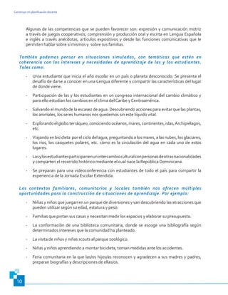 Construyo mi planificación docente
10
Algunas de las competencias que se pueden favorecer son: expresión y comunicación motriz
a través de juegos cooperativos; comprensión y producción oral y escrita en Lengua Española
e inglés a través anécdotas, artículos expositivos y desde las funciones comunicativas que le
permiten hablar sobre sí mismos y sobre sus familias.
También podemos pensar en situaciones simuladas, con temáticas que estén en
coherencia con los intereses y necesidades de aprendizaje de las y los estudiantes.
Tales como:
-	 Un/a estudiante que inicia el año escolar en un país o planeta desconocido. Se presenta el
desafío de darse a conocer en una Lengua diferente y compartir las características del lugar
de donde viene.
-	 Participación de las y los estudiantes en un congreso internacional del cambio climático y
para ello estudian los cambios en el clima del Caribe y Centroamérica.
-	 Salvando el mundo de la escasez de agua. Descubriendo acciones para evitar que las plantas,
los animales, los seres humanos nos quedemos sin este líquido vital.
-	 Explorandoelgloboterráqueo,conociendoocéanos,mares,continentes,islas,Archipiélagos,
etc.
-	 Viajando en bicicleta por el ciclo del agua, preguntando a los mares, a las nubes, los glaciares,
los ríos, los casquetes polares, etc. cómo es la circulación del agua en cada uno de estos
lugares.
-	 Lasylosestudiantesparticipanenunintercambioculturalconpersonasdeotrasnacionalidades
y comparten el recorrido histórico mediante el cual nace la República Dominicana.
-	 Se preparan para una videoconferencia con estudiantes de todo el país para compartir la
experiencia de la Jornada Escolar Extendida.
Los contextos familiares, comunitarios y locales también nos ofrecen múltiples
oportunidades para la construcción de situaciones de aprendizaje. Por ejemplo:
-	 Niñas y niños que juegan en un parque de diversiones y van descubriendo las atracciones que
pueden utilizar según su edad, estatura y peso.
-	 Familias que pintan sus casas y necesitan medir los espacios y elaborar su presupuesto.
-	 La conformación de una biblioteca comunitaria, donde se escoge una bibliografía según
determinados intereses que la comunidad ha planteado.
-	 La visita de niños y niñas scouts al parque zoológico.
-	 Niñas y niños aprendiendo a montar bicicleta, toman medidas ante los accidentes.
-	 Feria comunitaria en la que las/os hijos/as reconocen y agradecen a sus madres y padres,
preparan biografías y descripciones de ellas/os.
 
