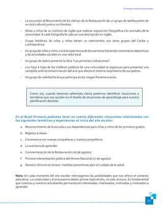 Estrategia Unidad de Aprendizaje
11
-	 La excursión al Monumento de los Héroes de la Restauración de un grupo de adolescentes de
un club cultural junto a sus familias.
-	 Niñas y niños de un instituto de inglés que realizan exposición fotográfica con animales de la
comunidad. A cada fotografía le colocan una descripción en inglés.
-	 Grupo folclórico de niñas y niños tienen un intercambio con otros grupos del Caribe y
Latinoamérica.
-	 Ungrupodeniñasyniñosvivirálaexperienciadedossemanashaciendocomentariosdeportivos
y de actividades sociales en una radio local.
-	 Un grupo de teatro presenta la obra “Las primeras civilizaciones”.
-	 Los hijos e hijas de los chóferes públicos de una comunidad se organizan para presentar una
campaña ante la contaminación del aire que afecta el sistema respiratorio de sus padres.
-	 Un grupo de voleibol local que participa en los Juegos Panamericanos.
Como ves, cuando tenemos referentes claros podemos identificar situaciones y
temáticas que nos ayudan en el diseño de situaciones de aprendizaje para nuestra
planificación docente.
En el Nivel Primario podemos tener en cuenta diferentes situaciones relacionadas con
las siguientes temáticas y experiencias al inicio del año escolar:
a.	 Reconocimiento de la escuela y sus dependencias para niñas y niños de los primeros grados.
b.	 Regreso a clases.
c.	 Convivencia con nuevas compañeras y nuevos compañeros.
d.	 La aventura de aprender.
e.	 Conmemoración de la Restauración (16 de agosto).
f.	 Primera interpretación pública del Himno Nacional (17 de agosto).
g.	 Nuestro clima en el verano: medidas preventivas para el cuidado de la salud.
Nota: En cada momento del año escolar interrogamos las posibilidades que nos ofrece el contexto
educativo. La creatividad y el entusiasmo deben primar todo el año, no solo al inicio. Es fundamental
que nuestras y nuestros estudiantes permanezcan interesadas, interesados, motivadas y motivados a
aprender.
 