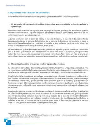 Construyo mi planificación docente
12
Componentes de la situación de aprendizaje
Para la construcción de la situación de aprendizaje necesitas definir cinco componentes7
:
1.	 El escenario, circunstancia o ambiente operativo (entorno) donde se ha de realizar el
aprendizaje.
Pensamos aquí en todos los espacios que se propiciarán para que las y los estudiantes puedan
construir conocimientos. Aquellos espacios del contexto escolar, comunitario, familiar o de los
entornos simulados que vas a proponer.
Algunos escenarios son: el salón de clases, el espacio de recreo, el espacio de Educación Física,
las dependencias de la escuela, la biblioteca de la escuela, la biblioteca comunitaria, la casa, la
comunidad, las calles del sector cercanas a la escuela, la feria en la que participarán las niñas y los
niños, el congreso científico al que asistirán, entre otros.
Otros escenarios, que se recrean en la escuela, pueden ser aquellos que son simulados, construidos
por la maestra y el maestro para despertar en las niñas y los niños la curiosidad, la capacidad de
soñar, de vivir experiencias novedosas, entusiastas y divertidas. Tales como un viaje a la luna, un
recorrido en barco por las Antillas Mayores, la participación en un festival intercultural mundial, etc.
2.	 El asunto, situación o problema a resolver o producto a realizar.
La situación de aprendizaje desafía a las y los estudiantes, les permite una participación activa, reta
su imaginación, sus habilidades y su creatividad. Por tanto, les invita a construir respuestas creativas
ante las situaciones que se le plantean, a resolver problemas y a construir nuevos conocimientos.
En el diseño de la situación de aprendizaje es necesario que plantees situaciones o problemáticas
que favorezcan una acción protagónica de tus estudiantes durante las actividades, que les mantenga
interesadas e interesados, que les oriente en las acciones que van a realizar y que les defina un
horizonte a seguir. Sé creativa y creativo, puedes construir situaciones que lleven a tus estudiantes a
vivir experiencias inolvidables, que les genere entusiasmo y les conquiste en la alegría y la aventura
de estudiar.
Porejemplo,planteasunintercambiointer-escolar,laparticipaciónenunaferiacientífica,larealización
de una campaña preventiva para evitar accidentes al cruzar la calle de la escuela, participación en
una revista educativa contando sus experiencias y cuidado de la escuela con la Jornada Escolar
Extendida, socialización de aprendizajes con otros grados sobre las medidas para el cuidado de la
salud en el verano, la preparación de dramatizaciones sobre la Restauración, prepararse para un
viaje a la luna, para un recorrido en crucero por el Caribe, etc.
7
DirecciónGeneral deCurrículo, MINERD (2014). Situaciones de aprendizaje y redes conceptuales (componentes de
la planificación de Unidades de Aprendizaje).
 