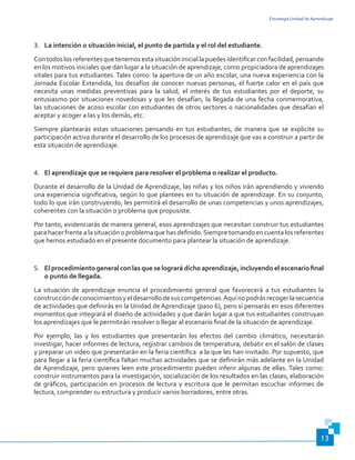 Estrategia Unidad de Aprendizaje
13
3.	 La intención o situación inicial, el punto de partida y el rol del estudiante.
Contodoslosreferentesquetenemosestasituacióniniciallapuedesidentificarconfacilidad,pensando
en los motivos iniciales que dan lugar a la situación de aprendizaje, como propiciadora de aprendizajes
vitales para tus estudiantes. Tales como: la apertura de un año escolar, una nueva experiencia con la
Jornada Escolar Extendida, los desafíos de conocer nuevas personas, el fuerte calor en el país que
necesita unas medidas preventivas para la salud, el interés de tus estudiantes por el deporte, su
entusiasmo por situaciones novedosas y que les desafían, la llegada de una fecha conmemorativa,
las situaciones de acoso escolar con estudiantes de otros sectores o nacionalidades que desafían el
aceptar y acoger a las y los demás, etc.
Siempre plantearás estas situaciones pensando en tus estudiantes, de manera que se explicite su
participación activa durante el desarrollo de los procesos de aprendizaje que vas a construir a partir de
esta situación de aprendizaje.
4.	 El aprendizaje que se requiere para resolver el problema o realizar el producto.
Durante el desarrollo de la Unidad de Aprendizaje, las niñas y los niños irán aprendiendo y viviendo
una experiencia significativa, según lo que plantees en tu situación de aprendizaje. En su conjunto,
todo lo que irán construyendo, les permitirá el desarrollo de unas competencias y unos aprendizajes,
coherentes con la situación o problema que propusiste.
Por tanto, evidenciarás de manera general, esos aprendizajes que necesitan construir tus estudiantes
parahacerfrentealasituaciónoproblemaquehasdefinido.Siempretomandoencuentalosreferentes
que hemos estudiado en el presente documento para plantear la situación de aprendizaje.
5.	 El procedimiento general con las que se logrará dicho aprendizaje, incluyendo el escenario final
o punto de llegada.
La situación de aprendizaje enuncia el procedimiento general que favorecerá a tus estudiantes la
construccióndeconocimientosyeldesarrollodesuscompetencias.Aquínopodrásrecogerlasecuencia
de actividades que definirás en la Unidad de Aprendizaje (paso 6), pero sí pensarás en esos diferentes
momentos que integrará el diseño de actividades y que darán lugar a que tus estudiantes construyan
los aprendizajes que le permitirán resolver o llegar al escenario final de la situación de aprendizaje.
Por ejemplo, las y los estudiantes que presentarán los efectos del cambio climático, necesitarán
investigar, hacer informes de lectura, registrar cambios de temperatura, debatir en el salón de clases
y preparar un video que presentarán en la feria científica a la que les han invitado. Por supuesto, que
para llegar a la feria científica faltan muchas actividades que se definirán más adelante en la Unidad
de Aprendizaje, pero quienes leen este procedimiento pueden inferir algunas de ellas. Tales como:
construir instrumentos para la investigación, socialización de los resultados en las clases, elaboración
de gráficos, participación en procesos de lectura y escritura que le permitan escuchar informes de
lectura, comprender su estructura y producir varios borradores, entre otras.
 
