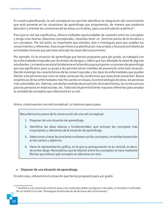 Construyo mi planificación docente
20
En nuestra planificación, la red conceptual nos permite identificar la integración del conocimiento
que está presente en las situaciones de aprendizaje que proponemos, de manera que podamos
descubrir y orientar las conexiones de las áreas curriculares, para una articulación auténtica10
.
Para que tu red sea significativa, ofrezca múltiples oportunidades de conexión entre los conceptos
y tenga unas buenas relaciones conceptuales, necesitas tener un dominio previo de la temática y
sus conceptos. Por tal razón, es importante que estudies, leas e investigues para que amplíes tus
conocimientos y referentes. Esto te permitirá una planificación más amplia y favorecerá el diseño de
actividades diversas que permitan articular las áreas del conocimiento.
Por ejemplo: En la situación de aprendizaje que hemos propuesto para 5to grado, se trabajará con
las enfermedades tropicales por los brotes de dengue y cólera que han afectado la salud de algunos
estudiantes.Lamaestranecesitafortalecerseenlatemáticaparaproponerunprocesodeaprendizaje
que sea significativo para su grupo y les permita tomar medidas de prevención ante esta situación.
Decide investigar las características de las zonas tropicales y los tipos de enfermedades que pueden
afectar a las personas que viven en estas zonas por las condiciones que estas áreas presentan. Busca
estadísticas de las enfermedades más frecuentes en el país, la sintomatología de estas, las personas
másvulnerables,etc.Además,estudialasmedidasdeprevención,lostratamientos,lasconsecuencias
para las personas en edad escolar, etc.Todo esto le permitirá tener mayores referentes para ampliar
la cantidad de conceptos que relacionará en su red.
Ahora, construyamos una red conceptual. Lo haremos paso a paso.
Recordemos los pasos de la construcción de una red conceptual.
1.	 Disponer de una situación de aprendizaje.
2.	 identificar las ideas básicas y fundamentales, que incluyen los conceptos más
importantes y relevantes de la situación de aprendizaje.
3.	 Seleccionaryhacerlasoracionesnuclearesconlosconceptos,sinolvidarlaprecisión
en los verbos y adjetivos.
4.	 Hacer la representación gráfica, en la que su jerarquización no es vertical, es decir,
de arriba-abajo. Recordamos que la relación entre los conceptos se hace mediante
flechas que indican qué concepto se relaciona con otro.
a.	 Disponer de una situación de aprendizaje.
En este caso, utilizaremos la situación que hemos propuesto para 4to grado:
10
Auténtica: Las conexiones entre las áreas y los contenidos deben ser lógicas o naturales, no forzadas ni artificiales.
Ver en Diseño Curricular “Estrategias de Articulación de las Áreas del Conocimiento”.
 