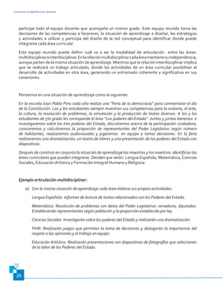 Construyo mi planificación docente
26
participe todo el equipo docente que acompaña un mismo grado. Este equipo reunido toma las
decisiones de las competencias a favorecer, la situación de aprendizaje a diseñar, las estrategias
y actividades a utilizar y participa del diseño de la red conceptual para identificar donde puede
integrarse cada área curricular.
Este equipo reunido puede definir cuál va a ser la modalidad de articulación entre las áreas:
multidisciplinarointerdisciplinar.Enlarelaciónmultidisciplinarcadaáreamantienesuindependencia,
aunque parten de la misma situación de aprendizaje. Mientras que la relación interdisciplinar implica
que se realizará un trabajo articulado, donde las actividades de un área curricular posibilitan el
desarrollo de actividades en otra área, generando un entramado coherente y significativo en sus
conexiones.
Pensemos en una situación de aprendizaje como la siguiente:
En la escuela Juan Pablo Pina cada año realiza una “Feria de la democracia” para conmemorar el día
de la Constitución. Las y los estudiantes siempre muestran sus competencias para la oratoria, el arte,
la cultura, la resolución de problemas, la simulación y la producción de textos diversos. A las y los
estudiantes de 5to grado les corresponde el área “Los poderes del Estado”. Juntas y juntos leeremos e
investigaremos sobre los tres poderes del Estado, discutiremos acerca de la participación ciudadana,
conoceremos y calcularemos la proporción de representantes del Poder Legislativo según número
de habitantes, realizaremos audiovisuales y jugaremos en equipo a tomar decisiones. En la feria
realizaremos una dramatización, un teatro de títeres y una presentación de los poderes del Estado con
diapositivas.
Después de construir en conjunto la situación de aprendizaje las maestras y los maestros  identifican las
áreas curriculares que pueden integrarse. Deciden que serán: Lengua Española, Matemática, Ciencias
Sociales, Educación Artística y Formación Integral Humana y Religiosa.
Ejemplo articulación multidisciplinar:
a)	 Con la misma situación de aprendizaje cada área elabora sus propias actividades:
Lengua Española: informes de lectura de textos relacionados con los Poderes del Estado.
Matemática: Resolución de problemas con datos del Poder Legislativo: senadores, diputados.
Estableciendo representantes según población y la proporción establecida por ley.
Ciencias Sociales: Investigarán sobre los poderes del Estado y realizarán una dramatización.
FIHR: Realizarán juegos que permitan la toma de decisiones y dialogarán la importancia del
respeto a las opiniones y el trabajo en equipo.
Educación Artística: Realizarán presentaciones con diapositivas de fotografías que seleccionen
de la labor de los Poderes del Estado.
 
