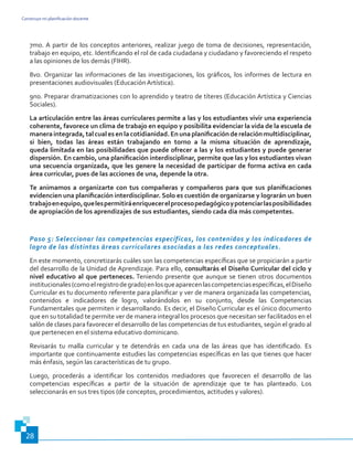 Construyo mi planificación docente
28
7mo. A partir de los conceptos anteriores, realizar juego de toma de decisiones, representación,
trabajo en equipo, etc. Identificando el rol de cada ciudadana y ciudadano y favoreciendo el respeto
a las opiniones de los demás (FIHR).
8vo. Organizar las informaciones de las investigaciones, los gráficos, los informes de lectura en
presentaciones audiovisuales (Educación Artística).
9no. Preparar dramatizaciones con lo aprendido y teatro de títeres (Educación Artística y Ciencias
Sociales).
La articulación entre las áreas curriculares permite a las y los estudiantes vivir una experiencia
coherente, favorece un clima de trabajo en equipo y posibilita evidenciar la vida de la escuela de
manera integrada,tal cual es en la cotidianidad.En una planificaciónde relación multidisciplinar,
si bien, todas las áreas están trabajando en torno a la misma situación de aprendizaje,
queda limitada en las posibilidades que puede ofrecer a las y los estudiantes y puede generar
dispersión. En cambio, una planificación interdisciplinar, permite que las y los estudiantes vivan
una secuencia organizada, que les genere la necesidad de participar de forma activa en cada
área curricular, pues de las acciones de una, depende la otra.
Te animamos a organizarte con tus compañeras y compañeros para que sus planificaciones
evidencien una planificación interdisciplinar. Solo es cuestión de organizarse y lograrán un buen
trabajoenequipo,quelespermitiráenriquecerelprocesopedagógicoypotenciarlasposibilidades
de apropiación de los aprendizajes de sus estudiantes, siendo cada día más competentes.
Paso 5: Seleccionar las competencias específicas, los contenidos y los indicadores de
logro de las distintas áreas curriculares asociadas a las redes conceptuales.
En este momento, concretizarás cuáles son las competencias específicas que se propiciarán a partir
del desarrollo de la Unidad de Aprendizaje. Para ello, consultarás el Diseño Curricular del ciclo y
nivel educativo al que perteneces. Teniendo presente que aunque se tienen otros documentos
institucionales(comoelregistrodegrado)enlosqueaparecenlascompetenciasespecíficas,elDiseño
Curricular es tu documento referente para planificar y ver de manera organizada las competencias,
contenidos e indicadores de logro, valorándolos en su conjunto, desde las Competencias
Fundamentales que permiten ir desarrollando. Es decir, el Diseño Curricular es el único documento
que en su totalidad te permite ver de manera integral los procesos que necesitan ser facilitados en el
salón de clases para favorecer el desarrollo de las competencias de tus estudiantes, según el grado al
que pertenecen en el sistema educativo dominicano.
Revisarás tu malla curricular y te detendrás en cada una de las áreas que has identificado. Es
importante que continuamente estudies las competencias específicas en las que tienes que hacer
más énfasis, según las características de tu grupo.
Luego, procederás a identificar los contenidos mediadores que favorecen el desarrollo de las
competencias específicas a partir de la situación de aprendizaje que te has planteado. Los
seleccionarás en sus tres tipos (de conceptos, procedimientos, actitudes y valores).
 