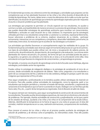 Construyo mi planificación docente
30
Es fundamental que exista una coherencia entre las estrategias y actividades que propones con las
competencias que se han planteado favorecer en las niñas y los niños durante el desarrollo de la
Unidad de Aprendizaje. Por tanto, debes tener a mano los elementos de la malla curricular que has
identificado y la situación de aprendizaje que orienta los aprendizajes esperados para dar respuesta
al asunto o situación problema que has planteado.
Las estrategias que propones te permiten un vínculo especial con tus estudiantes, te ayudan a
caminar a su lado, acompañándoles de manera cercana en su proceso de aprendizaje y favoreciendo
que puedan desarrollar estrategias de aprendizaje autónomo para movilizar sus conocimientos,
habilidades y actitudes en cada situación de su vida cotidiana. Es importante que las estrategias
utilizadas permitan a tus estudiantes comprender y cuestionar su contexto, expresarse libremente,
buscar soluciones a problemas de su entorno, explorar situaciones de su interés, participar
activamente, interactuar con sus compañeras y compañeros, desarrollar habilidades para el arte y la
creatividad, entre otras. Es necesario que te auxilies de las estrategias curriculares15
.
Las actividades que diseñes favorecen un acompañamiento según las realidades de tu grupo. Es
fundamental que las actividades sean diversas según el momento del proceso en que te encuentres.
Los tipos de actividades que puedes utilizar son: de inicio y recuperación de saberes previos, de
construcción, de profundización, de ejercitación, de investigación y de evaluación. Las mismas serán
planteadas de manera secuencial y en proceso, de forma tal que una actividad pueda dar paso a
la siguiente y se genere una cohesión a lo interno de un área y en la articulación entre ellas. Esta
articulación es lo que favorece la integración de conocimientos y el aprendizaje en proceso.
Por ejemplo, si tuvieras una situación de aprendizaje como la de la Escuela Juana Saltitopa, algunas
estrategias y actividades serían las siguientes:
Puedes utilizar la estrategia de indagación dialógica o la estrategia de socialización al inicio de un
proceso, desde actividades de recuperación de saberes. Tales como: preguntas a tus estudiantes a
partir de sus concepciones de frío y caliente en la vida cotidiana; diálogo en parejas a partir de unas
imágenes que representan el frío y el calor.
Para seguir ampliando y profundizando en la temática puedes utilizar estrategias de inserción en
el entorno. Para ello, puedes utilizar actividades de investigación, como la siguiente: pedir a tus
estudiantes que busquen periódicos y recorten el estado del tiempo, estudiando y registrando las
variaciones en la temperatura que se fueron suscitando en el país. Dialogan con sus familias qué día
hacía calor, frío, etc., a partir de las temperaturas registradas. Esto lo llevarán al salón de clases.
Tus apoyos siempre son necesarios, para seguir acompañando la construcción de conocimientos de
tus estudiantes.Te puedes auxiliar de estrategias expositivas, de inserción en el entrono y de solución
de problemas. Por ejemplo, diseñas actividades de construcción y profundización, en las que a partir
de los estados de tiempo, ayudarás a las niñas y los niños en la comprensión de la escala Celsius.
Además, identificarán la temperatura en la hierve el agua en una visita en grupos por el área del
comedor, medirán temperaturas en su casa, realizarán estimaciones, comparaciones de resultados,
etc.
Para conocer el avance de tus niñas y niños en el proceso puedes auxiliarte de estrategias de
solución de problemas y de técnicas como el portafolios, los intercambios orales. Para ello puedes
15
Ver Bases de la Revisión y Actualización Curricular. páginas 47-50.
 