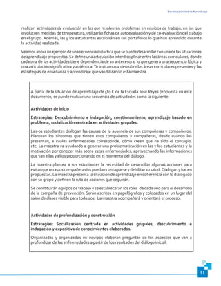 Estrategia Unidad de Aprendizaje
31
realizar actividades de evaluación en las que resolverán problemas en equipos de trabajo, en los que
involucren medidas de temperatura, utilizarán fichas de autoevaluación y de co-evaluación del trabajo
en el grupo. Además, las y los estudiantes escribirán en sus portafolios lo que han aprendido durante
la actividad realizada.
Veamosahoraunejemplodeunasecuenciadidácticaquesepuededesarrollarconunadelassituaciones
deaprendizajepropuestas.Sedefineunaarticulacióninterdisciplinarentrelasáreascurriculares,donde
cada una de las actividades tiene dependencia de su antecesora, lo que genera una secuencia lógica y
una articulación significativa y auténtica.Te invitamos a descubrir las áreas curriculares presentes y las
estrategias de enseñanza y aprendizaje que va utilizando esta maestra.
A partir de la situación de aprendizaje de 5to C de la Escuela José Reyes propuesta en este
documento, se puede realizar una secuencia de actividades como la siguiente:
Actividades de inicio
Estrategias: Descubrimiento e indagación, cuestionamiento, aprendizaje basado en
problema, socialización centrada en actividades grupales.
Las-os estudiantes dialogan las causas de la ausencia de sus compañeras y compañeros.
Plantean los síntomas que tienen esos compañeros y compañeras, desde cuándo los
presentan, a cuáles enfermedades corresponde, cómo creen que ha sido el contagio,
etc. La maestra va ayudando a generar una problematización en las y los estudiantes y la
motivación por conocer más sobre estas enfermedades, aprovechando las informaciones
que van ellas y ellos proporcionando en el momento del diálogo.
La maestra plantea a sus estudiantes la necesidad de desarrollar algunas acciones para
evitarqueotras/oscompañeras/ospuedancontagiarseydebilitarsusalud.Dialoganyhacen
propuestas. La maestra presenta la situación de aprendizaje en coherencia con lo dialogado
con su grupo y definen la ruta de acciones que seguirán.
Se constituirán equipos de trabajo y se establecerán los roles de cada uno para el desarrollo
de la campaña de prevención. Serán escritos en papelógrafos y colocados en un lugar del
salón de clases visible para todas/os. La maestra acompañará y orientará el proceso.
Actividades de profundización y construcción
Estrategias: Socialización centrada en actividades grupales, descubrimiento e
indagación y expositiva de conocimientos elaborados.
Organizadas y organizados en equipos elaboran preguntas de los aspectos que van a
profundizar de las enfermedades a partir de los resultados del diálogo inicial.
 