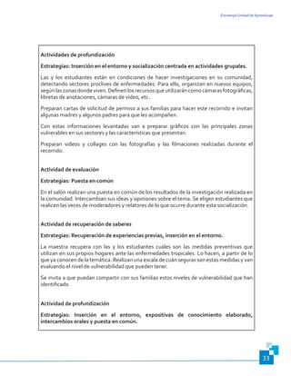 Estrategia Unidad de Aprendizaje
33
Actividades de profundización
Estrategias: Inserción en el entorno y socialización centrada en actividades grupales.
Las y los estudiantes están en condiciones de hacer investigaciones en su comunidad,
detectando sectores proclives de enfermedades. Para ello, organizan en nuevos equipos,
segúnlaszonasdondeviven.Definenlosrecursosqueutilizaráncomocámarasfotográficas,
libretas de anotaciones, cámaras de video, etc.
Preparan cartas de solicitud de permiso a sus familias para hacer este recorrido e invitan
algunas madres y algunos padres para que les acompañen.
Con estas informaciones levantadas van a preparar gráficos con las principales zonas
vulnerables en sus sectores y las características que presentan.
Preparan videos y collages con las fotografías y las filmaciones realizadas durante el
recorrido.
Actividad de evaluación
Estrategias: Puesta en común
En el salón realizan una puesta en común de los resultados de la investigación realizada en
la comunidad. Intercambian sus ideas y opiniones sobre el tema. Se eligen estudiantes que
realicen las veces de moderadores y relatores de lo que ocurre durante esta socialización.
Actividad de recuperación de saberes
Estrategias: Recuperación de experiencias previas, inserción en el entorno.
La maestra recupera con las y los estudiantes cuáles son las medidas preventivas que
utilizan en sus propios hogares ante las enfermedades tropicales. Lo hacen, a partir de lo
que ya conocen de la temática. Realizan una escala de cuán seguras son estas medidas y van
evaluando el nivel de vulnerabilidad que pueden tener.
Se invita a que puedan compartir con sus familias estos niveles de vulnerabilidad que han
identificado.
Actividad de profundización
Estrategias: Inserción en el entorno, expositivas de conocimiento elaborado,
intercambios orales y puesta en común.
 