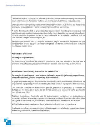 Construyo mi planificación docente
34
La maestra motiva a conocer las medidas que como país se están tomando para combatir
estas enfermedades. Para esto, visitarán las oficinas de Salud Pública en sus sectores.
En grupo definen preguntas para las entrevistas al personal deSalud Pública. La maestra les
acompaña en su redacción y coherencia con la intención de las mismas.
A partir de esta actividad, el grupo socializa las principales medidas preventivas que han
identificado y conocido en sus procesos de estudio e investigación. Las van clasificando por
tipos de medidas de prevención: en la casa, en la calle, en la escuela, cuando se está en
contacto con una persona contagiada, etc.
Se construyen letreros para la campaña preventiva, según las medidas de prevención que
correspondan a cada equipo. Se elaboran trípticos con textos instructivos que incluyen
medidas de masa y peso.
Actividad de evaluación
Estrategias: El portafolios.
Escriben en sus portafolios las medidas preventivas que han aprendido, las que van a
proponer en sus hogares y los compromisos que asumen en la escuela y la comunidad.
Actividad de construcción, profundización y evaluación
Estrategias: Expositivas de conocimiento elaborado, aprendizaje basado en problemas,
intercambios orales, puesta en común y diario reflexivo.
Elgrupopreparalacampañadeprevención auxiliándosedelasproduccionesconstruidas.Se
organizan en equipos según sus habilidades y talentos. Diseñan el programa de la actividad.
Una comisión se reúne con el equipo de gestión, presentan la propuesta y acuerdan un
diálogo con los consejos de curso de los demás grados para acordar la fecha que resulte
más idónea para ellos.
Realizan exposiciones haciendo uso de audiovisuales, comparten sus producciones,
presentan gráficos, ambientan espacios con las características de zonas más vulnerables
para generar sensibilización, comparten y modelan medidas preventivas, entre otras.
Al final de la campaña, realizan un diario reflexivo con lo vivido en la experiencia.
En el salón, socializan sus aprendizajes, evalúan sus avances, señalan los aspectos a mejorar
en el trabajo individual y de equipos de trabajo.
 