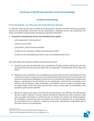 Estrategia Unidad de Aprendizaje
3
Construyo mi planificación docente a través de la estrategia
Unidad de Aprendizaje
Punto de partida: Los referentes de la planificación docente
La reflexión inicial que permite el diseño de la planificación docente es fundamental para proponer
procesos de aprendizajes coherentes con las necesidades y realidades de las y los estudiantes. Por
tanto, para diseñar tu planificación necesitas los siguientes referentes:
1.	 Conocer las características de las y los estudiantes de tu grado:
-	 ¿Cómo aprenden? ¿Cómo piensan?
-	 ¿Cómo se comunican?
-	 ¿Qué saben? ¿Qué necesitan aprender?
-	 ¿Cuáles son sus intereses? ¿Cuáles lugares les gusta visitar?
-	 ¿Cuáles son las necesidades que tienen en las comunidades donde viven?
Para este análisis, te invitamos a realizar las siguientes acciones:
a.	 Estudia los procesos de desarrollo de tus estudiantes. Puedes auxiliarte del Diseño Curricular
que tiene estas orientaciones para cada ciclo en el apartado “Caracterización de las niñas y los
niños”1
.
b.	 Dialoga con las compañeras y los compañeros que fueron docentes de tus estudiantes en años
anteriores (si tienes un grupo nuevo) y con el Equipo deGestión que conoce su trayectoria en el
centro (la coordinación pedagógica, la dirección y la orientadora). Pregúntale las experiencias
alegres y significativas que han tenido con tus estudiantes, cómo han ido avanzando en sus
procesos de aprendizaje, cuáles estrategias y actividades tuvieron mayores resultados para
sus aprendizajes, entre otros datos que permitan conocer lo que saben tus estudiantes, cómo
aprenden y qué necesitan aprender.
c.	 Revisa los registros de grados, los informes de aprendizaje y los boletines de calificaciones
del año anterior. Detente a conocer toda la información relevante que ellos contienen, tales
como sus datos personales, la constitución de sus familias, los sectores de donde proceden,
las anécdotas y experiencias que se suscitaron en el año, la evaluación de sus aprendizajes,
los comentarios de sus maestras y maestros, entre otras informaciones importantes que te
permitan conocer a tus estudiantes.
1
Diseño Curricular Primer Ciclo Nivel Primario, páginas 21-24.
Diseño Curricular Segundo Ciclo Nivel Primario, páginas 21-24.
 