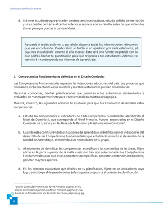 Construyo mi planificación docente
4
d.	 Sitienesestudiantesqueprocedendeotroscentroseducativos,estudiasufichadeinscripción
y si es posible contacta al centro anterior o reúnete con su familia antes de que inicien las
clases para que puedas ir conociéndoles.
Recuerda ir registrando en tu portafolio docente todas las informaciones relevantes
que vas encontrando. Puedes abrir un folder o un apartado por cada estudiante, el
cual irás actualizando durante el año escolar. Esta será una fuente inagotable con la
que podrás diseñar tu planificación para que responda a tus estudiantes. Además, te
permitirá ir construyendo sus informes de aprendizaje.
2.	 Competencias Fundamentales definidas en el Diseño Curricular
Las Competencias Fundamentales expresan las intenciones educativas del país. Los procesos que
diseñamos están orientados a que nuestros y nuestras estudiantes puedan desarrollarlas.
Necesitas conocerlas, diseñar planificaciones que permitan a tus estudiantes desarrollarlas y
evaluarlas de manera permanente para ir reorientando tu práctica pedagógica.
Maestra, maestro, las siguientes acciones te ayudarán para que tus estudiantes desarrollen estas
competencias:
a.	 Estudia los componentes e indicadores de cada Competencia Fundamental atendiendo al
Nivel de Dominio II, que corresponde al Nivel Primario. Puedes encontrarlos en el Diseño
Curricular de tu ciclo y en las Bases de la Revisión y la Actualización Curricular2
.
b.	 Cuando estés construyendo las situaciones de aprendizaje, identifica algunos indicadores del
desarrollo de las Competencias Fundamentales que enfatizarás durante el desarrollo de la
Unidad de Aprendizaje, atendiendo a las necesidades de tu grupo.
c.	 Al momento de identificar las competencias específicas y los contenidos de las áreas, fíjate
cómo en la parte superior de la malla curricular han sido seleccionadas las Competencias
Fundamentales a los que estas competencias específicas, con estos contenidos mediadores,
generan mayores aportes.
d.	 En los procesos evaluativos que diseñas en tu planificación, fíjate en los indicadores cuyo
logro contribuye al desarrollo de los énfasis que te propusiste al orientar tu planificación.
2
Diseño Curricular Primer Ciclo Nivel Primario, páginas 53-65.
Diseño Curricular Segundo Ciclo Nivel Primario, páginas 53-65.
Bases de la Actualización y la Revisión Curricular, páginas 59-99.
 