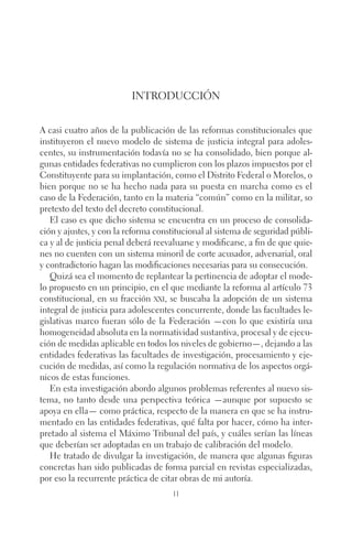 Introducción 
A casi cuatro años de la publicación de las reformas constitucionales que 
instituyeron el nuevo modelo de sistema de justicia integral para adoles-centes, 
su instrumentación todavía no se ha consolidado, bien porque al-gunas 
entidades federativas no cumplieron con los plazos impuestos por el 
Constituyente para su implantación, como el Distrito Federal o Morelos, o 
bien porque no se ha hecho nada para su puesta en marcha como es el 
caso de la Federación, tanto en la materia “común” como en la militar, so 
pretexto del texto del decreto constitucional. 
El caso es que dicho sistema se encuentra en un proceso de consolida-ción 
y ajustes, y con la reforma constitucional al sistema de seguridad públi-ca 
y al de justicia penal deberá reevaluarse y modificarse, a fin de que quie-nes 
no cuenten con un sistema minoril de corte acusador, adversarial, oral 
y contradictorio hagan las modificaciones necesarias para su consecución. 
Quizá sea el momento de replantear la pertinencia de adoptar el mode-lo 
propuesto en un principio, en el que mediante la reforma al artículo 73 
constitucional, en su fracción xxi, se buscaba la adopción de un sistema 
integral de justicia para adolescentes concurrente, donde las facultades le-gislativas 
marco fueran sólo de la Federación —con lo que existiría una 
homogeneidad absoluta en la normatividad sustantiva, procesal y de ejecu-ción 
de medidas aplicable en todos los niveles de gobierno—, dejando a las 
entidades federativas las facultades de investigación, procesamiento y eje-cución 
de medidas, así como la regulación normativa de los aspectos orgá-nicos 
de estas funciones. 
En esta investigación abordo algunos problemas referentes al nuevo sis-tema, 
no tanto desde una perspectiva teórica —aunque por supuesto se 
apoya en ella— como práctica, respecto de la manera en que se ha instru-mentado 
en las entidades federativas, qué falta por hacer, cómo ha inter-pretado 
al sistema el Máximo Tribunal del país, y cuáles serían las líneas 
que deberían ser adoptadas en un trabajo de calibración del modelo. 
He tratado de divulgar la investigación, de manera que algunas figuras 
concretas han sido publicadas de forma parcial en revistas especializadas, 
por eso la recurrente práctica de citar obras de mi autoría. 
11 
 