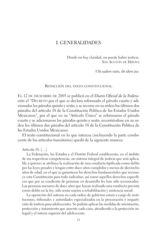 I. Generalidades 
Donde no hay claridad, no puede haber justicia. 
13 
San Agustín de Hipona 
Ubi eadem ratio, ibi idem jus. 
Redacción del texto constitucional 
El 12 de diciembre de 2005 se publicó en el Diario Oficial de la Federa-ción 
el “Decreto por el que se declara reformado el párrafo cuarto y adi-cionados 
los párrafos quinto y sexto, y se recorre en su orden los últimos dos 
párrafos del artículo 18 de la Constitución Política de los Estados Unidos 
Mexicanos”, por el que en su “Artículo Único” se reformaron el párrafo 
cuarto y se adicionaron los párrafos quinto y sexto, recorriéndose en su or-den 
los últimos dos párrafos del artículo 18 de la Constitución Política de 
los Estados Unidos Mexicanos. 
El texto constitucional en lo que interesa (incluyendo la parte condu-cente 
de los artículos transitorios) quedó de la siguiente manera: 
Artículo 18. […] 
La Federación, los Estados y el Distrito Federal establecerán, en el ámbito 
de sus respectivas competencias, un sistema integral de justicia que será aplica-ble 
a quienes se atribuya la realización de una conducta tipificada como delito 
por las leyes penales y tengan entre doce años cumplidos y menos de dieciocho 
años de edad, en el que se garanticen los derechos fundamentales que recono-ce 
esta Constitución para todo individuo, así como aquellos derechos específi-cos 
que por su condición de personas en desarrollo les han sido reconocidos. 
Las personas menores de doce años que hayan realizado una conducta prevista 
como delito en la ley, sólo serán sujetos a rehabilitación y asistencia social. 
La operación del sistema en cada orden de gobierno estará a cargo de insti-tuciones, 
tribunales y autoridades especializados en la procuración e imparti-ción 
de justicia para adolescentes. Se podrán aplicar las medidas de orientación, 
protección y tratamiento que amerite cada caso, atendiendo a la protección in-tegral 
y el interés superior del adolescente. 
 