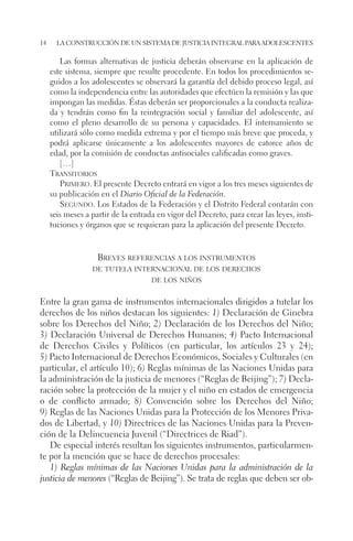 14 la construcción de un sistema de justicia integral para adolescentes 
Las formas alternativas de justicia deberán observarse en la aplicación de 
este sistema, siempre que resulte procedente. En todos los procedimientos se-guidos 
a los adolescentes se observará la garantía del debido proceso legal, así 
como la independencia entre las autoridades que efectúen la remisión y las que 
impongan las medidas. Éstas deberán ser proporcionales a la conducta realiza-da 
y tendrán como fin la reintegración social y familiar del adolescente, así 
como el pleno desarrollo de su persona y capacidades. El internamiento se 
utilizará sólo como medida extrema y por el tiempo más breve que proceda, y 
podrá aplicarse únicamente a los adolescentes mayores de catorce años de 
edad, por la comisión de conductas antisociales calificadas como graves. 
[…] 
Transitorios 
Primero. El presente Decreto entrará en vigor a los tres meses siguientes de 
su publicación en el Diario Oficial de la Federación. 
Segundo. Los Estados de la Federación y el Distrito Federal contarán con 
seis meses a partir de la entrada en vigor del Decreto, para crear las leyes, insti-tuciones 
y órganos que se requieran para la aplicación del presente Decreto. 
Breves referencias a los instrumentos 
de tutela internacional de los derechos 
de los niños 
Entre la gran gama de instrumentos internacionales dirigidos a tutelar los 
derechos de los niños destacan los siguientes: 1) Declaración de Ginebra 
sobre los Derechos del Niño; 2) Declaración de los Derechos del Niño; 
3) Declaración Universal de Derechos Humanos; 4) Pacto Internacional 
de Derechos Civiles y Políticos (en particular, los artículos 23 y 24); 
5) Pacto Internacional de Derechos Económicos, Sociales y Culturales (en 
particular, el artículo 10); 6) Reglas mínimas de las Naciones Unidas para 
la administración de la justicia de menores (“Reglas de Beijing”); 7) Decla-ración 
sobre la protección de la mujer y el niño en estados de emergencia 
o de conflicto armado; 8) Convención sobre los Derechos del Niño; 
9) Reglas de las Naciones Unidas para la Protección de los Menores Priva-dos 
de Libertad, y 10) Directrices de las Naciones Unidas para la Preven-ción 
de la Delincuencia Juvenil (“Directrices de Riad”). 
De especial interés resultan los siguientes instrumentos, particularmen-te 
por la mención que se hace de derechos procesales: 
1) Reglas mínimas de las Naciones Unidas para la administración de la 
justicia de menores (“Reglas de Beijing”). Se trata de reglas que deben ser ob- 
 