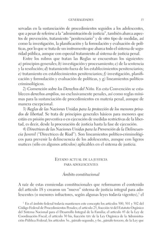 generalidades 15 
servadas en la sustanciación de procedimientos seguidos a los adolescentes, 
que a pesar de referirse a la “administración de justicia”, también abarca aspec-tos 
de prevención, tratamiento “penitenciario” y de otro tipo de medidas, así 
como la investigación, la planificación y la formulación y evaluación de polí-ticas, 
por lo que se trata de un instrumento que abarca todo el sistema de segu-ridad 
pública, aunque con especial tratamiento al sistema de justicia penal. 
Entre los rubros que tratan las Reglas se encuentran los siguientes: 
a) principios generales; b) investigación y procesamiento; c) de la sentencia 
y la resolución; d) tratamiento fuera de los establecimientos penitenciarios; 
e) tratamiento en establecimientos penitenciarios; f) investigación, planifi-cación 
y formulación y evaluación de políticas, y g) lineamientos político-criminológicos. 
2) Convención sobre los Derechos del Niño. En esta Convención se esta-blecen 
derechos amplios, no exclusivamente penales, así como reglas míni-mas 
para la sustanciación de procedimientos en materia penal, aunque de 
manera excepcional. 
3) Reglas de las Naciones Unidas para la protección de los menores priva-dos 
de libertad. Se trata de principios generales básicos para menores que 
están en prisión preventiva o en ejecución de medidas restrictivas de la liber-tad, 
es decir, desde la procuración de justicia hasta la fase de ejecución. 
4) Directrices de las Naciones Unidas para la Prevención de la Delincuen-cia 
Juvenil (“Directrices de Riad”). Son lineamientos político-criminológi-cos 
para prevenir la delincuencia de los adolescentes, aunque con ligeros 
matices (sólo en algunos artículos) aplicables en el sistema de justicia. 
Estado actual de la justicia 
para adolescentes 
Ámbito constitucional 
A raíz de estas enmiendas constitucionales que reformaron el contenido 
del artículo 18 y crearon un “nuevo” sistema de justicia integral para ado-lescentes 
(o menores infractores, según algunas leyes todavía vigentes),1 el 
1 En el ámbito federal todavía mantienen este concepto los artículos 500, 501 y 502 del 
Código Federal de Procedimientos Penales; el artículo 25, fracción xi del Estatuto Orgánico 
del Sistema Nacional para el Desarrollo Integral de la Familia; el artículo 45 de la Ley de 
Coordinación Fiscal; el artículo 30 bis, fracción xxv de la Ley Orgánica de la Administra-ción 
Pública Federal; los artículos 3o., párrafo segundo, y 6o., párrafo tercero, de la Ley que 
 