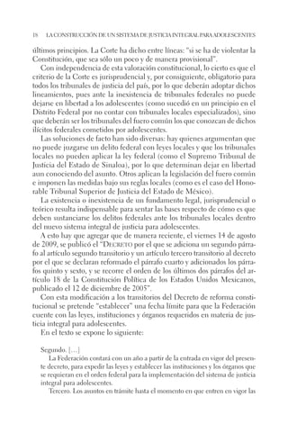 18 la construcción de un sistema de justicia integral para adolescentes 
últimos principios. La Corte ha dicho entre líneas: “si se ha de violentar la 
Constitución, que sea sólo un poco y de manera provisional”. 
Con independencia de esta valoración constitucional, lo cierto es que el 
criterio de la Corte es jurisprudencial y, por consiguiente, obligatorio para 
todos los tribunales de justicia del país, por lo que deberán adoptar dichos 
lineamientos, pues ante la inexistencia de tribunales federales no puede 
dejarse en libertad a los adolescentes (como sucedió en un principio en el 
Distrito Federal por no contar con tribunales locales especializados), sino 
que deberán ser los tribunales del fuero común los que conozcan de dichos 
ilícitos federales cometidos por adolescentes. 
Las soluciones de facto han sido diversas: hay quienes argumentan que 
no puede juzgarse un delito federal con leyes locales y que los tribunales 
locales no pueden aplicar la ley federal (como el Supremo Tribunal de 
Justicia del Estado de Sinaloa), por lo que determinan dejar en libertad 
aun conociendo del asunto. Otros aplican la legislación del fuero común 
e imponen las medidas bajo sus reglas locales (como es el caso del Hono-rable 
Tribunal Superior de Justicia del Estado de México). 
La existencia o inexistencia de un fundamento legal, jurisprudencial o 
teórico resulta indispensable para sentar las bases respecto de cómo es que 
deben sustanciarse los delitos federales ante los tribunales locales dentro 
del nuevo sistema integral de justicia para adolescentes. 
A esto hay que agregar que de manera reciente, el viernes 14 de agosto 
de 2009, se publicó el “Decreto por el que se adiciona un segundo párra-fo 
al artículo segundo transitorio y un artículo tercero transitorio al decreto 
por el que se declaran reformado el párrafo cuarto y adicionados los párra-fos 
quinto y sexto, y se recorre el orden de los últimos dos párrafos del ar-tículo 
18 de la Constitución Política de los Estados Unidos Mexicanos, 
publicado el 12 de diciembre de 2005”. 
Con esta modificación a los transitorios del Decreto de reforma consti-tucional 
se pretende “establecer” una fecha límite para que la Federación 
cuente con las leyes, instituciones y órganos requeridos en materia de jus-ticia 
integral para adolescentes. 
En el texto se expone lo siguiente: 
Segundo. […] 
La Federación contará con un año a partir de la entrada en vigor del presen-te 
decreto, para expedir las leyes y establecer las instituciones y los órganos que 
se requieran en el orden federal para la implementación del sistema de justicia 
integral para adolescentes. 
Tercero. Los asuntos en trámite hasta el momento en que entren en vigor las 
 