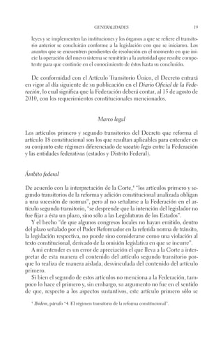 generalidades 19 
leyes y se implementen las instituciones y los órganos a que se refiere el transito-rio 
anterior se concluirán conforme a la legislación con que se iniciaron. Los 
asuntos que se encuentren pendientes de resolución en el momento en que ini-cie 
la operación del nuevo sistema se remitirán a la autoridad que resulte compe-tente 
para que continúe en el conocimiento de éstos hasta su conclusión. 
De conformidad con el Artículo Transitorio Único, el Decreto entrará 
en vigor al día siguiente de su publicación en el Diario Oficial de la Fede-ración, 
lo cual significa que la Federación deberá contar, al 15 de agosto de 
2010, con los requerimientos constitucionales mencionados. 
Marco legal 
Los artículos primero y segundo transitorios del Decreto que reforma el 
artículo 18 constitucional son los que resultan aplicables para entender en 
su conjunto este régimen diferenciado de vacatio legis entre la Federación 
y las entidades federativas (estados y Distrito Federal). 
Ámbito federal 
De acuerdo con la interpretación de la Corte,4 “los artículos primero y se-gundo 
transitorios de la reforma y adición constitucional analizada obligan 
a una sucesión de normas”, pero al no señalarse a la Federación en el ar-tículo 
segundo transitorio, “se desprende que la intención del legislador no 
fue fijar a ésta un plazo, sino sólo a las Legislaturas de los Estados”. 
Y el hecho “de que algunos congresos locales no hayan emitido, dentro 
del plazo señalado por el Poder Reformador en la referida norma de tránsito, 
la legislación respectiva, no puede sino considerarse como una violación al 
texto constitucional, derivado de la omisión legislativa en que se incurre”. 
A mi entender es un error de apreciación el que lleva a la Corte a inter-pretar 
de esta manera el contenido del artículo segundo transitorio por-que 
lo realiza de manera aislada, desvinculada del contenido del artículo 
primero. 
Si bien el segundo de estos artículos no menciona a la Federación, tam-poco 
lo hace el primero y, sin embargo, su argumento no fue en el sentido 
de que, respecto a los aspectos sustantivos, este artículo primero sólo se 
4 Ibidem, párrafo “4. El régimen transitorio de la reforma constitucional”. 
 
