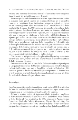 20 la construcción de un sistema de justicia integral para adolescentes 
refiriera a las entidades federativas, sino que lo consideró como una garan-tía 
en favor de los justiciables menores de edad. 
Piénsese que de no haber existido el artículo segundo transitorio hubie-ra 
quedado claro que el Decreto en su conjunto (tanto en lo sustantivo 
como en la creación de leyes, instituciones y órganos) entraría en vigor a 
los tres meses siguientes de su publicación en el Diario Oficial de la Fede-ración 
(el 12 de marzo de 2006), como de hecho debe interpretarse dicho 
artículo primero. Es sólo mediante una interpretación sistémica, a la luz de 
una excepción (como es el artículo segundo), que se puede establecer que 
sólo para el caso de los estados de la Federación y el Distrito Federal los 
aspectos procesales, las creaciones normativas e institucionales entrarían 
en vigor hasta un máximo de seis meses adicionales (el 12 de septiembre de 
2006), por lo que al no ser aplicable dicha excepción a la Federación, sólo 
se debe aplicar el contenido del artículo primero y, en consecuencia, todos 
los aspectos de la reforma (sustantivos y adjetivos) entraron en vigor para la 
Federación en términos de lo preceptuado por el artículo primero transito-rio, 
esto es el 12 de marzo de 2006, y no existe —como lo sostiene el Ple-no— 
una vacatio legis indefinida en el ámbito federal. 
No obstante, la jurisprudencia es de aplicación obligatoria y ante esto no 
hay más que hacer, incluso ante una interpretación tan contraria al texto 
de la ley como en este caso. 
Ante este escenario, para el caso de la Federación todavía sigue vigente 
la Ley para el Tratamiento de Menores Infractores, para el Distrito Federal 
en Materia Común y para toda la República en Materia Federal de 1991, 
situación que dista mucho de ser concluyente respecto de si debe ser éste 
el ordenamiento que los tribunales locales deberán aplicar ante un delito 
del orden federal cometido por adolescentes. 
Ámbito local 
La reforma constitucional estableció que a más tardar el 12 de septiembre 
de 2006 las entidades federativas deberían contar con leyes, instituciones 
y órganos que se requirieran para la aplicación del Decreto. 
Pero en la práctica no fue así, algunas entidades federativas cumplieron 
el mandato constitucional, y Puebla fue la única entidad que inició antes de 
la fecha límite, el 7 de septiembre de 2006; otras como Aguascalientes, 
Campeche, Coahuila, Colima, Guanajuato, Nayarit, Nuevo León y San 
Luis Potosí aguardaron hasta la fecha establecida por el Decreto constitucio-nal, 
pero las restantes no cumplieron con el mandato dictado por el Consti- 
 
