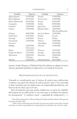 generalidades 21 
Entidad Vigencia Entidad Vigencia 
Aguascalientes 12/09/2006 Nayarit 12/09/2006 
Baja California 01/03/2007 Nuevo León 12/09/2006 
Baja California Sur 06/10/2006 Oaxaca 01/01/2007 
Campeche 13/09/2006 Puebla 09/09/2006 
Coahuila 12/09/2006 Querétaro 24/10/2007 
Colima 12/09/2006 Quintana Roo 12/09/2009 
(Día de publicación) 
Chiapas 08/03/2008 San Luis Potosí 12/09/2006 
Chihuahua 01/07/2007 Sinaloa Un año 
Durango 11/09/2007 Sonora 90 días 
Guanajuato 12/09/2006 Tabasco 13/09/2006 
Guerrero Tamaulipas 13/09/2006 
Hidalgo 25/09/2006 
(Seis meses) 
Tlaxcala 13/09/2006 
Jalisco 15/02/2007 Veracruz 11/07/2007 
Estado de México 12/12/2005 Yucatán 08/12/2006 
Michoacán 16/01/2007 
(120 días) 
Zacatecas 30/09/2006 
(60 días) 
Morelos 19/08/2008 Distrito Federal 06/10/2008 
tuyente, siendo Chiapas y el Distrito Federal los últimos en adoptar el nuevo 
sistema, quedando pendiente la aplicación en el estado de Guerrero. 
Responsabilidad penal de los adolescentes 
Tomando en consideración que el sistema de justicia para adolescentes 
constituye una parte del sistema de justicia penal, como se ha enunciado 
se debe considerar que los adolescentes son responsables penalmente, a di-ferencia 
de los niños, que no lo son. 
Ante tal situación, para que pueda establecerse un juicio de culpabili-dad 
respecto de un adolescente, es necesario que se verifiquen los siguien-tes 
presupuestos:5 1) madurez moral —capacidad de comprensión—,6 y 
5 Hans-Heinrich Jescheck y Thomas Weigend, Tratado de Derecho Penal. Parte general, 
Comares, Granada, 2002. 
6 “Debe estar lo suficientemente formada como para que pueda comprender el injusto 
material (y no sólo la inmoralidad o la contrariedad a las costumbres) de su hecho”; idem. 
 